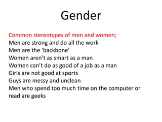 Gender
Common stereotypes of men and women;
Men are strong and do all the work
Men are the ‘backbone’
Women aren’t as smart as a man
Women can’t do as good of a job as a man
Girls are not good at sports
Guys are messy and unclean
Men who spend too much time on the computer or
read are geeks
 