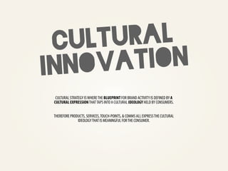CU LTU RAL
INN OVA TION
  CULTURAL STRATEGY IS WHERE THE BLUEPRINT FOR BRAND ACTIVITY IS DEFINED BY A
 CULTURAL EXPRESSION THAT TAPS INTO A CULTURAL IDEOLOGY HELD BY CONSUMERS.


 THEREFORE PRODUCTS, SERVICES, TOUCH-POINTS, & COMMS ALL EXPRESS THE CULTURAL
               IDEOLOGY THAT IS MEANINGFUL FOR THE CONSUMER.
 