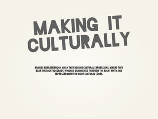 m akin g it
cul tur ally
BRANDS BREAKTHROUGH WHEN THEY BECOME CULTURAL EXPRESSIONS. WHERE THEY
 BEAR THE RIGHT IDEOLOGY, WHICH IS DRAMATISED THROUGH THE RIGHT MYTH AND
                  EXPRESSED WITH THE RIGHT CULTURAL CODES.
 