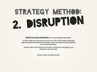 strategy method:
2. DI SRUP TION
       IDENTIFY THE SOCIAL DISRUPTION(S). They create ideological opportunities.
   As history unfolds and social structures change, these shifts can be disruptive, challenging
 taken-for-granted cultural expressions oﬀered by category incumbents and creating demand
                                   for new cultural expressions.
    Disruptive shifts can be led by tech, the economy, social structure, demography, social
                                movements or the mass media.


                            Research method: Sociological Analyses
 