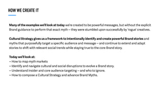 Many of the examples we’ll look at today we’re created to be powerful messages, but without the explicit
Brand guidance to perform that exact myth -- they were stumbled upon successfully by ‘rogue’ creatives.
Cultural Strategy gives us a framework to intentionally identify and create powerful Brand stories and
myths that purposefully target a speciﬁc audience and message -- and continue to extend and adapt
stories to shift with relevant social trends while staying true to the core Brand story.
Today we’ll look at:
-- How to map myth markets
-- Identify and navigate cultural and social disruptions to evolve a Brand story.
-- Understand insider and core audience targeting -- and who to ignore.
-- How to compose a Cultural Strategy and advance Brand Myths.
HOW WE CREATE IT
 