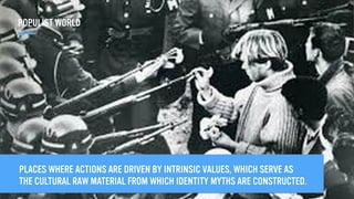 PLACES WHERE ACTIONS ARE DRIVEN BY INTRINSIC VALUES, WHICH SERVE AS
THE CULTURAL RAW MATERIAL FROM WHICH IDENTITY MYTHS ARE CONSTRUCTED.
POPULIST WORLD
 