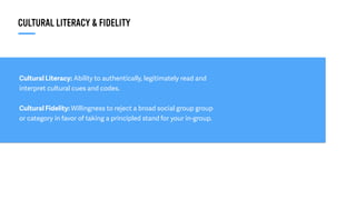Cultural Literacy: Ability to authentically, legitimately read and
interpret cultural cues and codes.
Cultural Fidelity: Willingness to reject a broad social group group
or category in favor of taking a principled stand for your in-group.
CULTURAL LITERACY & FIDELITY
 