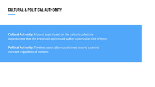 Cultural Authority: A brand asset based on the nation’s collective
expectations that the brand can and should author a particular kind of story.
Political Authority: Timeless associations positioned around a central
concept, regardless of context.
CULTURAL & POLITICAL AUTHORITY
 