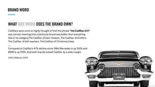 WHAT ONE WORD DOES THE BRAND OWN?
Cadillacs were once so highly thought of that the phrase "the Cadillac of X"
was coined, meaning that a particular brand was better than everything
else in its category.The Cadillac of lawn mowers. The Cadillac of strollers.
The Cadillac of dish washers. The Cadillac of Christmas trees.
....
Compared to Cadillac's 47% decline since 1984, Mercedes is up 350% and
BMW is up 379%. And both brands outsell Cadillac by a wide margin.
Al Reis, AdAge.com, 2/16/15
BRAND WORD
 