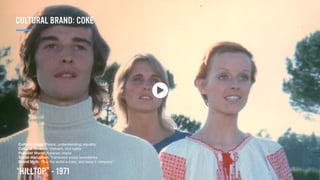 “HILLTOP” - 1971
Cultural Value: Peace, understanding, equality.
Cultural Tension: Vietnam, civil rights.
Populist World: Agrarian utopia
Social disruption: Transcend social boundaries.
Brand Myth: “Buy the world a coke, and keep it company.”
CULTURAL BRAND: COKE
 