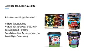 Back-to-the-land agrarian utopia.
Cultural Value: Quality
Cultural Tension: Mass production
Populist World: Farmland
Social disruption: Artisan production
Brand Myth: Community
CULTURAL BRAND: BEN & JERRYS
 