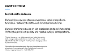 Forget beneﬁts and costs.
Cultural Strategy side-steps conventional value propositions,
functional / category beneﬁts, and mind-share marketing.
Cultural Branding is based on self expression and powerful shared
‘myths’ that drive self identity and resolve cultural contradictions.
“Viewing Strategy as a set of [demographic and value] abstractions
leads managers to focus attention on matters that will only trivially
aﬀect the Brand, while leaving the most important strategic questions
to fate and hunches…
Cultural branding requires strategic direction that pushes commercial
artists toward creating the right kind of story for the brand and
rules out inappropriate stories - Holt, HBBI, P.64
HOW IT’S DIFFERENT
 