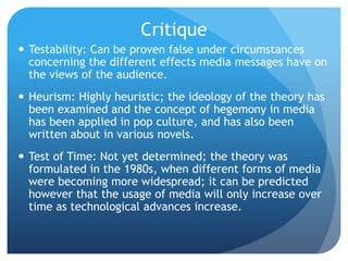 CritiqueTestability: Can be proven false under circumstances concerning the different effects media messages have on the views of the audience.Heurism: Highly heuristic; the ideology of the theory has been examined and the concept of hegemony in media has been applied in pop culture, and has also been written about in various novels.Test of Time: Not yet determined; the theory was formulated in the 1980s, when different forms of media were becoming more widespread; it can be predicted however that the usage of media will only increase over time as technological advances increase.