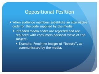 Oppositional PositionWhen audience members substitute an alternative code for the code supplied by the media.Intended media codes are rejected and are replaced with consumers personal views of the subject.Example: Feminine images of “beauty”, as communicated by the media. 
