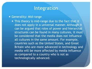 IntegrationGenerality: Mid-rangeThis theory is mid-range due to the fact that it  does not apply in a universal manner. Although it can be argued that roles of power and hierarchal structures can be found in many cultures, it must be considered that the media does not influence all cultures in the same amount. For example, countries such as the United States, and Great Britain who are more advanced in technology and media will be more affected by media influence as compared to a country who is not as technologically advanced.