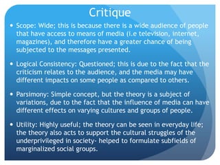 CritiqueScope: Wide; this is because there is a wide audience of people that have access to means of media (i.e television, internet, magazines), and therefore have a greater chance of being subjected to the messages presented.Logical Consistency: Questioned; this is due to the fact that the criticism relates to the audience, and the media may have different impacts on some people as compared to others.Parsimony: Simple concept, but the theory is a subject of variations, due to the fact that the influence of media can have different effects on varying cultures and groups of people.Utility: Highly useful; the theory can be seen in everyday life; the theory also acts to support the cultural struggles of the underprivileged in society- helped to formulate subfields of marginalized social groups.