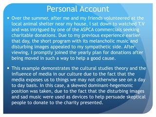 Personal AccountOver the summer, after me and my friends volunteered at the local animal shelter near my house, I sat down to watched T.V and was intrigued by one of the ASPCA commercials seeking charitable donations. Due to my previous experience earlier that day, the short program with its melancholic music and disturbing images appealed to my sympathetic side. After viewing, I promptly joined the yearly plan for donations after being moved in such a way to help a good cause. This example demonstrates the cultural studies theory and the influence of media in our culture due to the fact that the media exposes us to things we may not otherwise see on a day to day basis. In this case, a skewed dominant-hegemonic position was taken, due to the fact that the disturbing images and sad music were used as devices to help persuade skeptical people to donate to the charity presented.