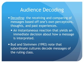Audience DecodingDecoding: the receiving and comparing of messages based off one’s own perceptions, thoughts, and past experiences.An instantaneous reaction that yields an immediate decision about how a message is interpreted.Bud and Steinmen (1992) note that subordinate cultures decode messages of the ruling class.