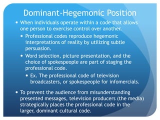 Dominant-Hegemonic PositionWhen individuals operate within a code that allows one person to exercise control over another.Professional codes reproduce hegemonic interpretations of reality by utilizing subtle persuasion.Word selection, picture presentation, and the choice of spokespeople are part of staging the professional code.Ex. The professional code of television broadcasters, or spokespeople for infomercials.To prevent the audience from misunderstanding presented messages, television producers (the media) strategically places the professional code in the larger, dominant cultural code.