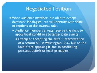 Negotiated PositionWhen audience members are able to accept dominant ideologies, but will operate with some exceptions to the cultural rule.Audience members always reserve the right to apply local conditions to large-scale events.Example: Accepting the elite’s interpretation of a reform bill in Washington, D.C, but on the local front opposing it due to conflicting personal beliefs or local principles.