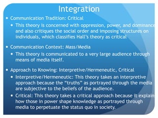 IntegrationCommunication Tradition: CriticalThis theory is concerned with oppression, power, and dominance and also critiques the social order and imposing structures on individuals, which classifies Hall’s theory as criticalCommunication Context: Mass/MediaThis theory is communicated to a very large audience through means of media itself.Approach to Knowing: Interpretive/Hermeneutic, CriticalInterpretive/Hermeneutic: This theory takes an interpretive approach because the “truths” as portrayed through the media are subjective to the beliefs of the audience.Critical: This theory takes a critical approach because it explains how those in power shape knowledge as portrayed through media to perpetuate the status quo in society.