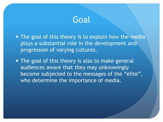 GoalThe goal of this theory is to explain how the media plays a substantial role in the development and progression of varying cultures.The goal of this theory is also to make general audiences aware that they may unknowingly become subjected to the messages of the “elite”, who determine the importance of media.