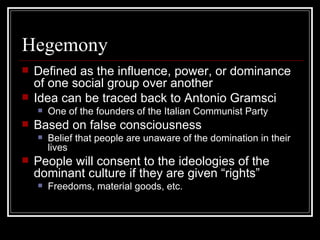 Hegemony Defined as the influence, power, or dominance of one social group over another Idea can be traced back to Antonio Gramsci One of the founders of the Italian Communist Party Based on false consciousness Belief that people are unaware of the domination in their lives People will consent to the ideologies of the dominant culture if they are given “rights” Freedoms, material goods, etc. 