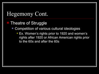 Hegemony Cont. Theatre of Struggle Competition of various cultural ideologies Ex. Women’s rights prior to 1920 and women’s rights after 1920 or African American rights prior to the 60s and after the 60s 
