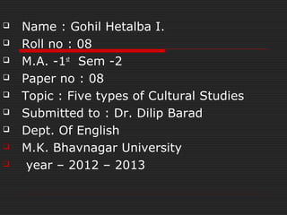    Name : Gohil Hetalba I.
   Roll no : 08
   M.A. -1st Sem -2
   Paper no : 08
   Topic : Five types of Cultural Studies
   Submitted to : Dr. Dilip Barad
   Dept. Of English
   M.K. Bhavnagar University
    year – 2012 – 2013
 
