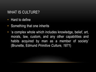 WHAT IS CULTURE?
• Hard to define
• Something that one inherits
• ‘a complex whole which includes knowledge, belief, art,
  morals, law, custom, and any other capabilities and
  habits acquired by man as a member of society’
  (Brunette, Edmund Primitive Culture, 1871)
 