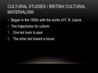 CULTURAL STUDIES / BRITISH CULTURAL
MATERIALISM
• Began in the 1950s with the works of F. R. Leavis
• Two trajectories for culture:
1. One led back to past
2. The other led toward a future
 