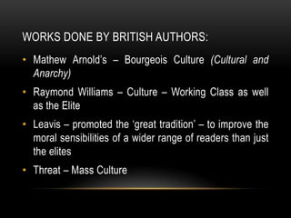 WORKS DONE BY BRITISH AUTHORS:
• Mathew Arnold’s – Bourgeois Culture (Cultural and
  Anarchy)
• Raymond Williams – Culture – Working Class as well
  as the Elite
• Leavis – promoted the ‘great tradition’ – to improve the
  moral sensibilities of a wider range of readers than just
  the elites
• Threat – Mass Culture
 