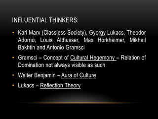 INFLUENTIAL THINKERS:
• Karl Marx (Classless Society), Gyorgy Lukacs, Theodor
  Adorno, Louis Althusser, Max Horkheimer, Mikhail
  Bakhtin and Antonio Gramsci
• Gramsci – Concept of Cultural Hegemony – Relation of
  Domination not always visible as such
• Walter Benjamin – Aura of Culture
• Lukacs – Reflection Theory
 
