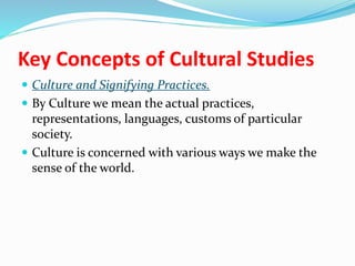 Key Concepts of Cultural Studies
 Culture and Signifying Practices.
 By Culture we mean the actual practices,
representations, languages, customs of particular
society.
 Culture is concerned with various ways we make the
sense of the world.
 