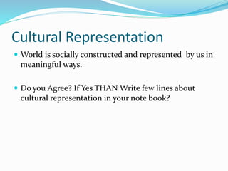 Cultural Representation
 World is socially constructed and represented by us in
meaningful ways.
 Do you Agree? If Yes THAN Write few lines about
cultural representation in your note book?
 