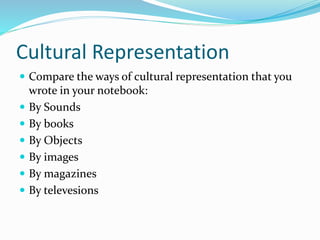 Cultural Representation
 Compare the ways of cultural representation that you
wrote in your notebook:
 By Sounds
 By books
 By Objects
 By images
 By magazines
 By televesions
 