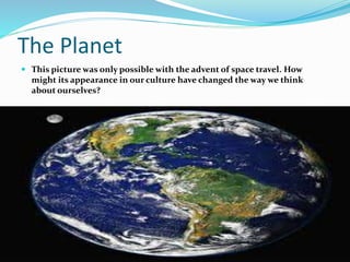 The Planet
 This picture was only possible with the advent of space travel. How
might its appearance in our culture have changed the way we think
about ourselves?
 