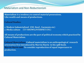 Materialism and Non-Reductionism
Materialism is a tendency to control material possessions.
Like wealth and means of productions.
Cultural Studies:
1: Modern Industrialized (Oil, Steel , Garments etc)
2 :Media culture (T.V SHOWS,INTERNET ETC)
All means of productions are the part of political economy which practiced by
Cultural Materialism.
Cultural Materialism: Cultural materialism is an anthropological research
orientation first introduced by Marvin Harris in his 1968 book.
Marvin Harris said. To consider reproduction of equal importance to
production.
 
