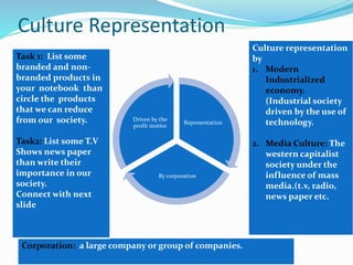 Culture Representation
Representation
By corporation
Driven by the
profit motive
Corporation: a large company or group of companies.
Culture representation
by
1. Modern
Industrialized
economy.
(Industrial society
driven by the use of
technology.
2. Media Culture: The
western capitalist
society under the
influence of mass
media.(t.v, radio,
news paper etc.
Task 1: List some
branded and non-
branded products in
your notebook than
circle the products
that we can reduce
from our society.
Task2: List some T.V
Shows news paper
than write their
importance in our
society.
Connect with next
slide
 
