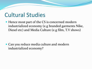 Cultural Studies
 Hence most part of the CS is concerned modern
industrialized economy (e.g branded garments Nike,
Diesel etc) and Media Culture (e.g film, T.V shows)
 Can you reduce media culture and modern
industrialized economy?
 