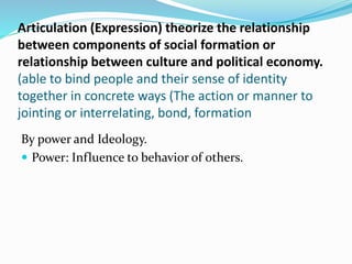Articulation (Expression) theorize the relationship
between components of social formation or
relationship between culture and political economy.
(able to bind people and their sense of identity
together in concrete ways (The action or manner to
jointing or interrelating, bond, formation
By power and Ideology.
 Power: Influence to behavior of others.
 
