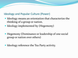Ideology and Popular Culture (Power)
 Ideology means an orientation that characterize the
thinking of a group or nation.
 Ideology implemented by (Hegemony)
 Hegemony (Dominance or leadership of one social
group or nation over others)
 Ideology reference the Tea Party activity.
 