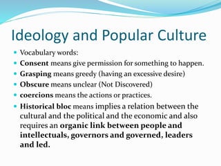 Ideology and Popular Culture
 Vocabulary words:
 Consent means give permission for something to happen.
 Grasping means greedy (having an excessive desire)
 Obscure means unclear (Not Discovered)
 coercions means the actions or practices.
 Historical bloc means implies a relation between the
cultural and the political and the economic and also
requires an organic link between people and
intellectuals, governors and governed, leaders
and led.
 