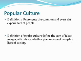 Popular Culture
 Definition : Represents the common and every day
experiences of people.
 Definition : Popular culture define the sum of ideas,
images, attitudes, and other phenomena of everyday
lives of society.
 