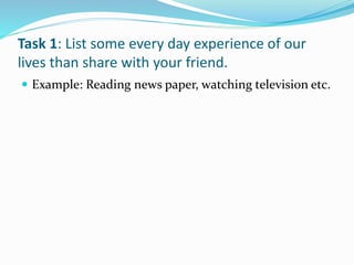 Task 1: List some every day experience of our
lives than share with your friend.
 Example: Reading news paper, watching television etc.
 