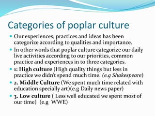 Categories of poplar culture
 Our experiences, practices and ideas has been
categorize according to qualities and importance.
 In other words that poplar culture categorize our daily
live activities according to our priorities, common
practice and experiences in to three categories.
 1: High culture (High quality things but less in
practice we didn’t spend much time. (e.g Shakespeare)
 2. Middle Culture (We spent much time related with
education specially art)(e.g Daily news paper)
 3. Low culture ( Less well educated we spent most of
our time) (e.g WWE)
 