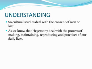 UNDERSTANDING
 So cultural studies deal with the consent of won or
lost.
 As we know that Hegemony deal with the process of
making, maintaining, reproducing and practices of our
daily lives.
 
