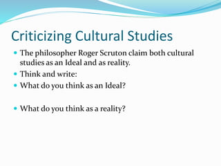 Criticizing Cultural Studies
 The philosopher Roger Scruton claim both cultural
studies as an Ideal and as reality.
 Think and write:
 What do you think as an Ideal?
 What do you think as a reality?
 