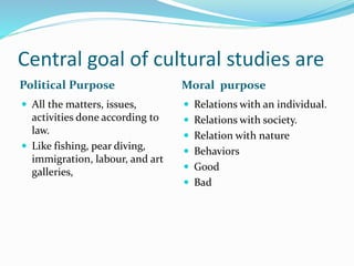 Central goal of cultural studies are
Political Purpose Moral purpose
 All the matters, issues,
activities done according to
law.
 Like fishing, pear diving,
immigration, labour, and art
galleries,
 Relations with an individual.
 Relations with society.
 Relation with nature
 Behaviors
 Good
 Bad
 