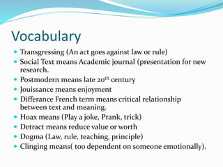 Vocabulary
 Transgressing (An act goes against law or rule)
 Social Text means Academic journal (presentation for new
research.
 Postmodern means late 20th century
 Jouissance means enjoyment
 Differance French term means critical relationship
between text and meaning.
 Hoax means (Play a joke, Prank, trick)
 Detract means reduce value or worth
 Dogma (Law, rule, teaching, principle)
 Clinging means( too dependent on someone emotionally).
 