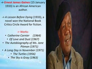 -> Ernest James Gaines (15 January
1933) is an African American
author.
-> A Lesson Before Dying (1933), a
novel won the National Book
Critics Circle Award for fiction.
-> Works-
• Catherine Cornier (1964)
• Of Love and Dust (1967)
• The Autobiography of Ms. Jane
Pitman (1971)
• A Long Day in November (1971)
• The Turtles (1956)
• The Sky is Gray (1963)
 