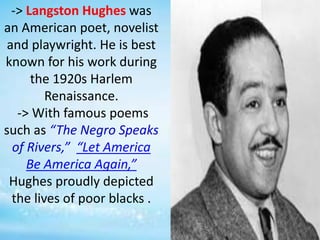 -> Langston Hughes was
an American poet, novelist
and playwright. He is best
known for his work during
the 1920s Harlem
Renaissance.
-> With famous poems
such as “The Negro Speaks
of Rivers,” “Let America
Be America Again,”
Hughes proudly depicted
the lives of poor blacks .
 