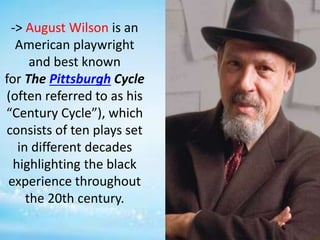 -> August Wilson is an
American playwright
and best known
for The Pittsburgh Cycle
(often referred to as his
“Century Cycle”), which
consists of ten plays set
in different decades
highlighting the black
experience throughout
the 20th century.
 