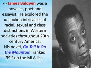 -> James Baldwin was a
novelist, poet and
essayist. He explored the
unspoken intricacies of
racial, sexual and class
distinctions in Western
societies throughout 20th
century America.
His novel, Go Tell It On
the Mountain, ranked
39th on the MLA list.
 